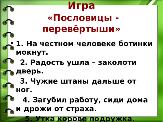 Игра   «Пословицы - перевёртыши» 1. На честном человеке ботинки мокнут.  2. Радость ушла – заколоти дверь.  3. Чужие штаны дальше от ног.  4. Загубил работу, сиди дома и дрожи от страха.  5. Утка корове подружка. 