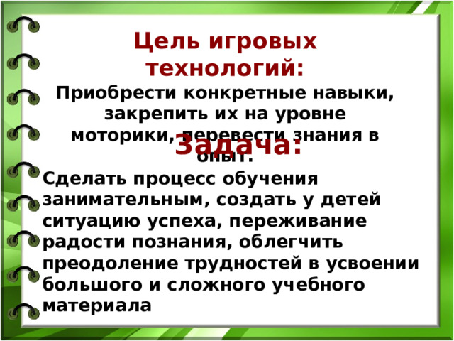 Цель игровых технологий: Приобрести конкретные навыки, закрепить их на уровне моторики, перевести знания в опыт.   Задача:  Сделать процесс обучения занимательным, создать у детей ситуацию успеха, переживание радости познания, облегчить преодоление трудностей в усвоении большого и сложного учебного материала  