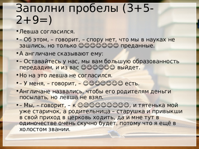 Заполни пробелы (3+5-2+9=) Левша согласился. –  Об этом, – говорит, – спору нет, что мы в науках не зашлись, но только ☺☺☺☺☺☺☺ преданные. А англичане сказывают ему: –  Оставайтесь у нас, мы вам большую образованность передадим, и из вас ☺☺☺☺☺☺ выйдет. Но на это левша не согласился. –  У меня, – говорит, – ☺☺☺☺☺☺☺ есть. Англичане назвались, чтобы его родителям деньги посылать, но левша не взял. –  Мы, – говорит, – к ☺☺☺☺☺☺☺☺☺, и тятенька мой уже старичок, а родительница – старушка и привыкши в свой приход в церковь ходить, да и мне тут в одиночестве очень скучно будет, потому что я ещё в холостом звании. 