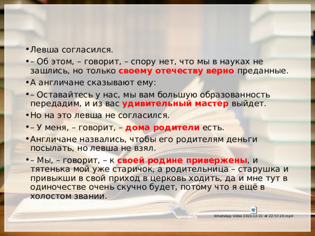 Левша согласился. –  Об этом, – говорит, – спору нет, что мы в науках не зашлись, но только своему отечеству верно преданные. А англичане сказывают ему: –  Оставайтесь у нас, мы вам большую образованность передадим, и из вас удивительный мастер выйдет. Но на это левша не согласился. –  У меня, – говорит, – дома родители есть. Англичане назвались, чтобы его родителям деньги посылать, но левша не взял. –  Мы, – говорит, – к своей родине привержены , и тятенька мой уже старичок, а родительница – старушка и привыкши в свой приход в церковь ходить, да и мне тут в одиночестве очень скучно будет, потому что я ещё в холостом звании. 