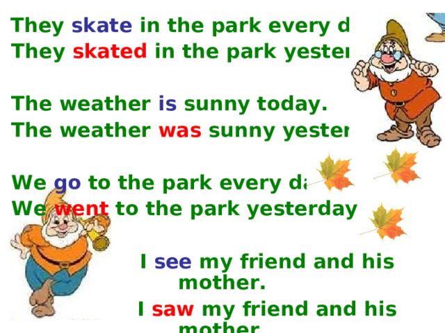 They  skate  in the park every day.  They  skated  in the park yesterday.   The weather  is sunny today.  The weather  was  sunny yesterday.   We  go  to the park every day.  We  went  to the park yesterday.    I  see  my friend and his mother.   I  saw  my friend and his mother.
