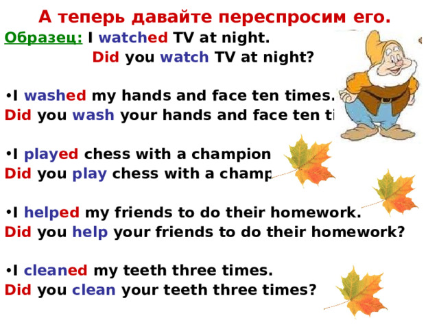 А теперь давайте переспросим его. Образец:  I watch ed TV at night.   Did you watch TV at night?  I wash ed my hands and face ten times. Did  you wash your hands and face ten times?  I play ed chess with a champion. Did  you play chess with a champion?  I help ed my friends to do their homework. Did  you help your friends to do their homework?  I clean ed my teeth three times. Did  you clean your teeth three times?