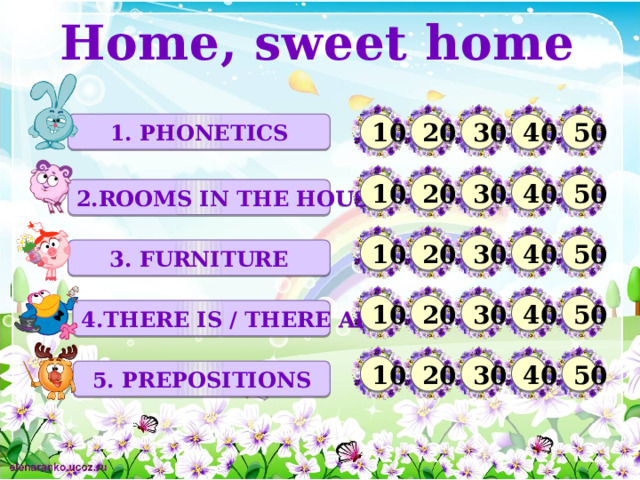 Home, sweet home 1. PHONETICS 20 10 30 40 50 10 20 30 40 50 2.ROOMS IN THE HOUSE 10 50 40 30 20 3. FURNITURE 50 20 30 40 10 4.THERE IS / THERE ARE 50 10 20 30 40 5. prepositions