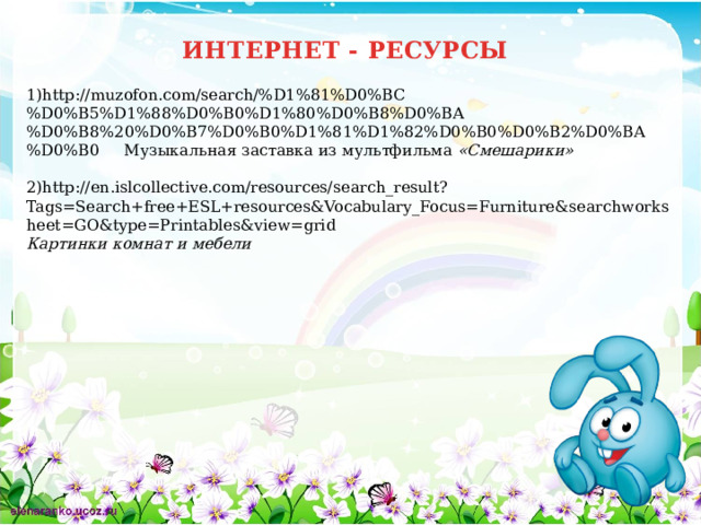 ИНТЕРНЕТ - РЕСУРСЫ 1)http://muzofon.com/search/%D1%81%D0%BC%D0%B5%D1%88%D0%B0%D1%80%D0%B8%D0%BA%D0%B8%20%D0%B7%D0%B0%D1%81%D1%82%D0%B0%D0%B2%D0%BA%D0%B0 Музыкальная заставка из мультфильма «Смешарики»  2)http://en.islcollective.com/resources/search_result?Tags=Search+free+ESL+resources&Vocabulary_Focus=Furniture&searchworksheet=GO&type=Printables&view=grid Картинки комнат и мебели