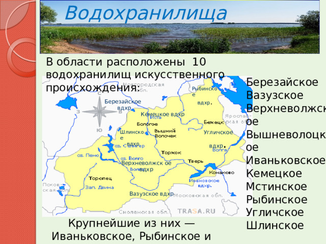 Водохранилища В области расположены 10 водохранилищ искусственного происхождения: Березайское Вазузское Верхневолжское Вышневолоцкое Иваньковское Кемецкое Мстинское Рыбинское Угличское Шлинское Рыбинское вдхр . Березайское вдхр Кемецкое вдхр Угличское вдхр . Шлинское вдхр Верхневолжск ое вдхр Вазузское вдхр Крупнейшие из них — Иваньковское, Рыбинское и Угличское. 