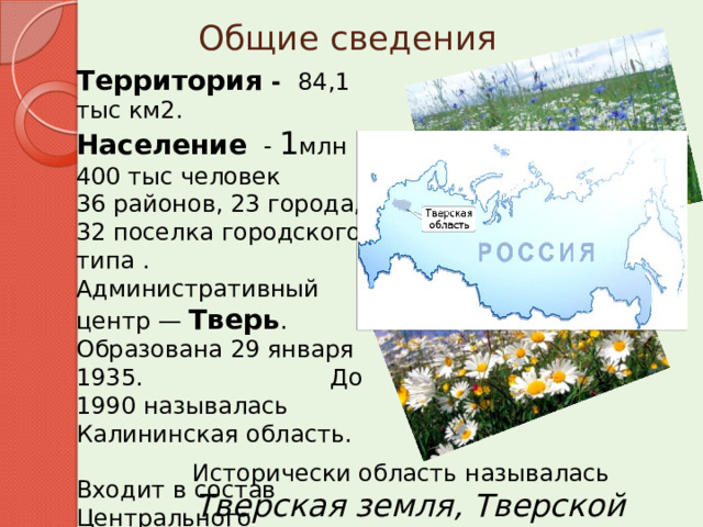 Общие сведения Территория - 84,1 тыс км2. Население  - 1 млн 400 тыс человек 36 районов, 23 города, 32 поселка городского типа . Административный центр — Тверь . Образована 29 января 1935. До 1990 называлась Калининская область. Входит в состав Центрального федерального округа.   Исторически область называлась   Тверская земля, Тверской край 