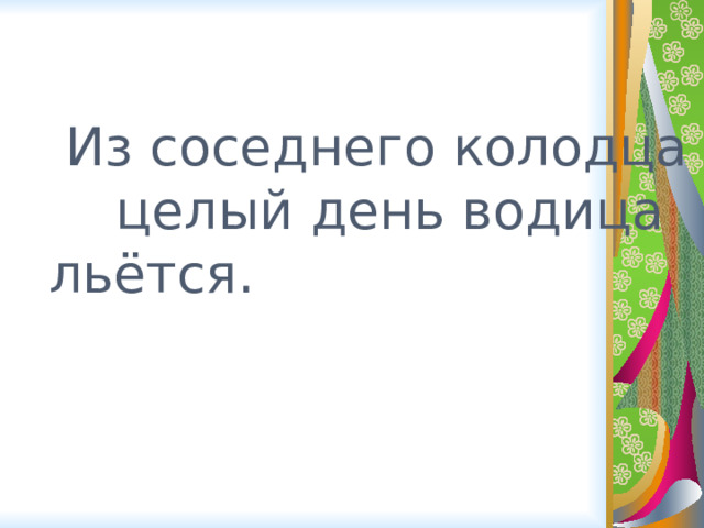  Из соседнего колодца целый день водица  льётся. 