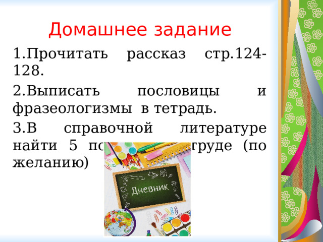 Домашнее задание 1.Прочитать рассказ стр.124-128. 2.Выписать пословицы и фразеологизмы в тетрадь. 3.В справочной литературе найти 5 пословиц о труде (по желанию) 