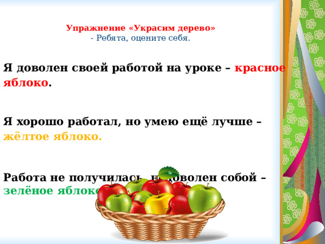 Упражнение «Украсим дерево»  - Ребята, оцените себя. Я доволен своей работой на уроке – красное яблоко .  Я хорошо работал, но умею ещё лучше – жёлтое яблоко.  Работа не получилась, недоволен собой – зелёное яблоко. 