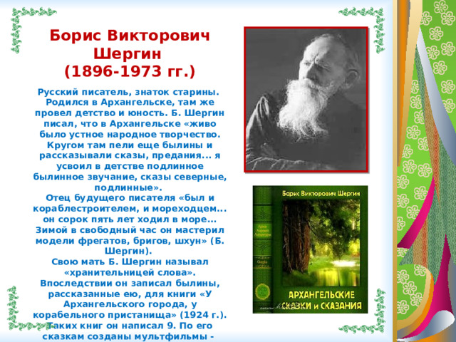  Борис Викторович Шергин (1896-1973 гг.)  Русский писатель, знаток старины. Родился в Архангельске, там же провел детство и юность. Б. Шергин писал, что в Архангельске «живо было устное народное творчество. Кругом там пели еще былины и рассказывали сказы, предания... я усвоил в детстве подлинное былинное звучание, сказы северные, подлинные». Отец будущего писателя «был и кораблестроителем, и мореходцем... он сорок пять лет ходил в море... Зимой в свободный час он мастерил модели фрегатов, бригов, шхун» (Б. Шергин). Свою мать Б. Шергин называл «хранительницей слова». Впоследствии он записал былины, рассказанные ею, для книги «У Архангельского города, у корабельного пристанища» (1924 г.). Таких книг он написал 9. По его сказкам созданы мультфильмы - «Волшебное кольцо», «Мартынко».    