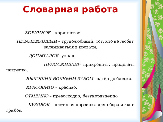 Словарная работа    КОРИЧНОЕ – коричневое  НЕЗАЛЕЖЛИВЫЙ – трудолюбивый, тот, кто не любит залеживаться в кровати;  ДОПЫТАЛСЯ –узнал.  ПРИСАЖИВАЕТ - прикрепить, приделать накрепко.  ВЫЛОЩИЛ ВОЛЧЬИМ ЗУБОМ – натёр до блеска.  КРАСОВИТО – красиво.  ОТМЕННО – превосходно, безукоризненно   КУЗОВОК – плетеная корзинка для сбора ягод и грибов. 