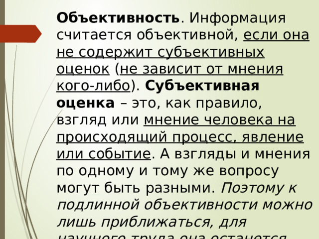 Объективность . Информация считается объективной, если она не содержит субъективных оценок ( не зависит от мнения кого-либо ). Субъективная оценка – это, как правило, взгляд или мнение человека на происходящий процесс, явление или событие . А взгляды и мнения по одному и тому же вопросу могут быть разными. Поэтому к подлинной объективности можно лишь приближаться, для научного труда она останется идеалом. 