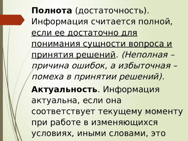 Полнота (достаточность). Информация считается полной, если ее достаточно для понимания сущности вопроса и принятия решений . (Неполная – причина ошибок, а избыточная – помеха в принятии решений) . Актуальность . Информация актуальна, если она соответствует текущему моменту при работе в изменяющихся условиях, иными словами, это своевременность информации . 