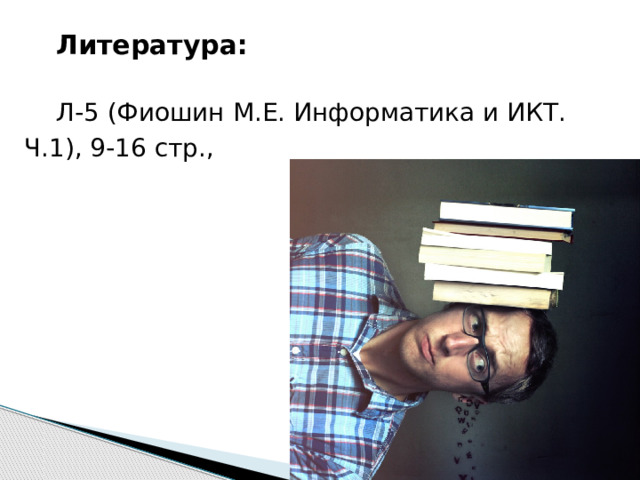 Литература: Л-5 (Фиошин М.Е. Информатика и ИКТ. Ч.1), 9-16 стр.,  