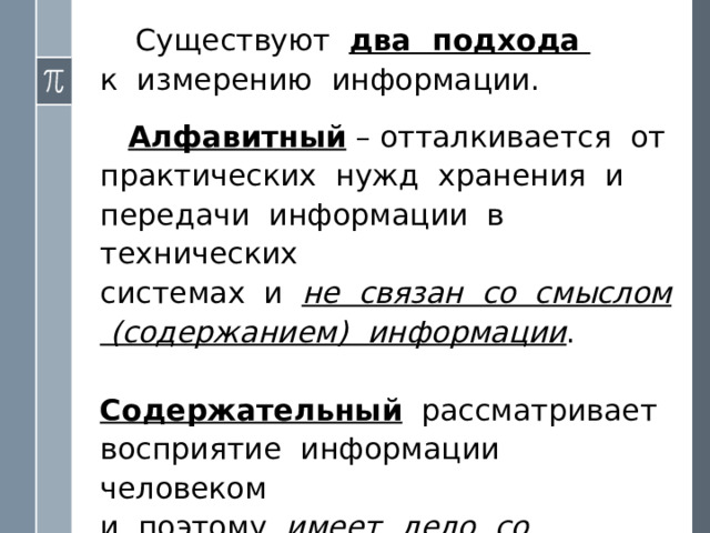 Существуют два подхода  к измерению информации.    Алфавитный – отталкивается от практических нужд хранения и передачи информации в технических  системах и не связан со смыслом (содержанием) информации .    Содержательный рассматривает восприятие информации человеком  и поэтому имеет дело со смыслом информации . 