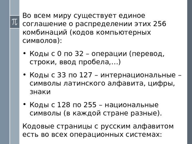В ОС Windows для двоичного представления текстов применяется расширенная кодовая таблица ANSI, которая имеет восьмиразрядный код . С помощью восьмиразрядного кода можно закодировать алфавит из 256 символов , поскольку 256 = 2 8 . ! Более крупной, чем бит, единицей измерения информации является байт :  1 байт = 8 битов . 