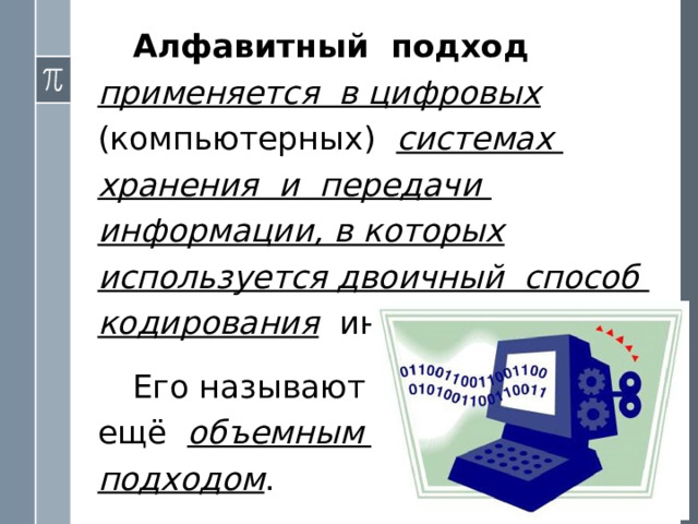 Алфавитный подход  применяется в цифровых (компьютерных) системах хранения и передачи информации, в которых используется двоичный способ кодирования  информации. Его называют  ещё объемным  подходом . 