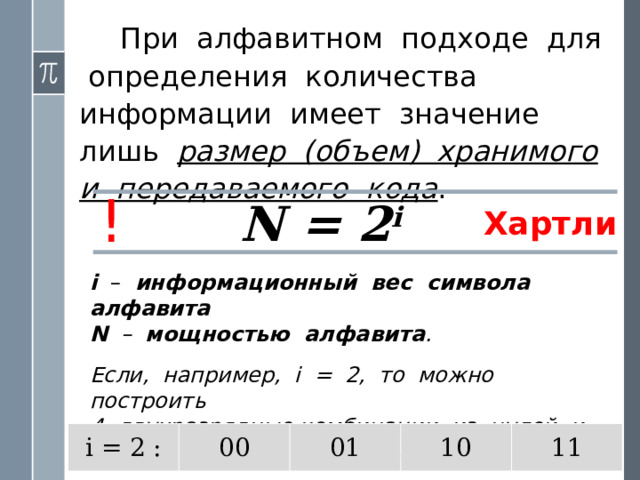  При алфавитном подходе для определения количества информации имеет значение лишь размер (объем) хранимого и передаваемого кода . ! N = 2 i Хартли i – информационный вес символа алфавита N – мощностью алфавита . Если, например, i = 2, то можно построить  4 двухразрядные комбинации из нулей и единиц, т.е. закодировать 4 символа . i = 2 : 00 01 10 11 