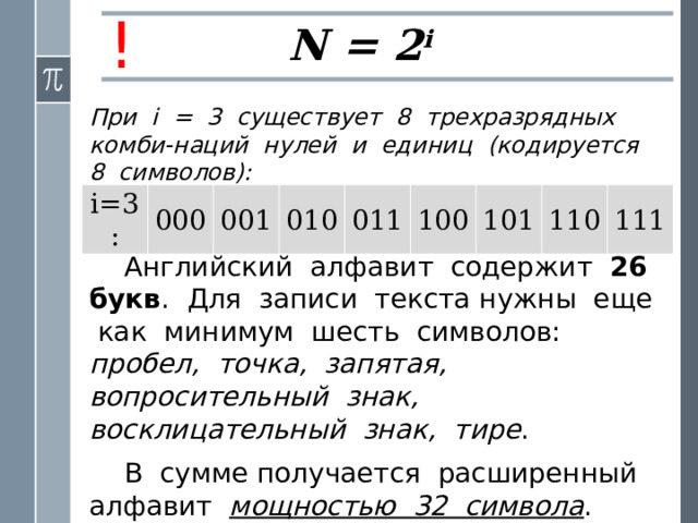 ! N = 2 i При i = 3 существует 8 трехразрядных комби-наций нулей и единиц (кодируется 8 символов): i=3 : 000 001 010 011 100 101 110 111 Английский алфавит содержит 26 букв . Для записи текста нужны еще как минимум шесть символов: пробел, точка, запятая, вопросительный знак, восклицательный знак, тире . В сумме получается расширенный алфавит мощностью 32 символа . 
