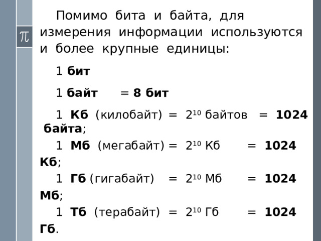 Поскольку мощность N алфавита может не являться целой степенью двойки, информационный вес символа алфавита мощности N определяется следующим образом. Находится ближайшее к N значение во второй строке таблицы, не меньшее N . Соответствующее значение i в первой строке будет равно информационному весу символа. Пример . Определим информационный вес символа алфавита, включающего в себя все строчные и прописные русские буквы (66); цифры (10); знаки препинания, скобки, кавычки (10). Всего получается 86 символов . Поскольку 2 6  7 , информационный вес символа данного алфавита равен  7 битам . Это означает, что все 86 символов можно закодировать семиразрядными двоичными кодами . 