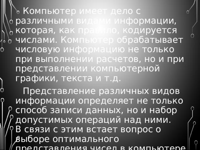 Компьютер имеет дело с различными видами информации, которая, как правило, кодируется числами. Компьютер обрабатывает числовую информацию не только при выполнении расчетов, но и при представлении компьютерной графики, текста и т.д. Представление различных видов информации определяет не только способ записи данных, но и набор допустимых операций над ними.  В связи с этим встает вопрос о выборе оптимального представления чисел в компьютере. 