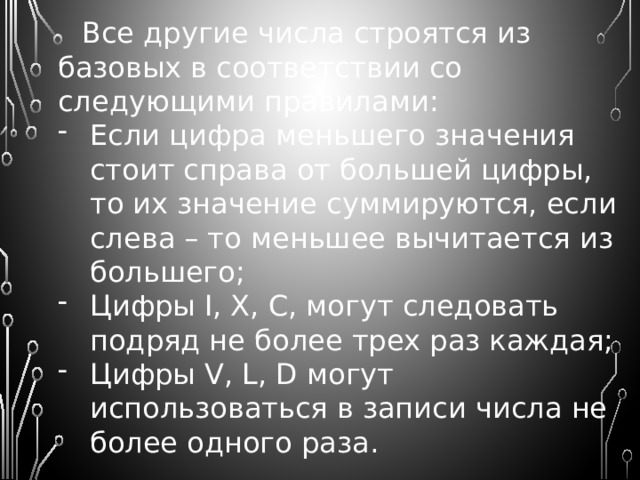 Люди создали различные способы записи чисел, а следовательно, и различные системы счисления. Но все их можно разделить на позиционные и непозиционные . Непозиционные  – это системы счисления, в которых «весовое» значение цифры не зависит от ее позиции в записи числа. Из непозиционных систем счисления наиболее распространенной или известной можно считать римскую систему счисления.  В ней числа обозначаются латинскими буквами:  1 – I; 5 – V; 10 – X; 50 – L; 100 – C, 500 – D. 