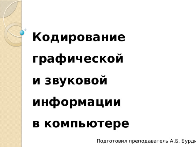 Кодирование графической  и звуковой информации  в компьютере Подготовил преподаватель А.Б. Бурдин 