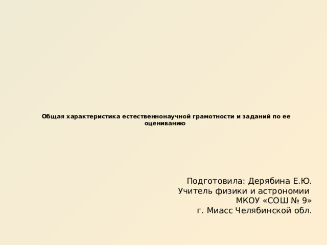   Общая характеристика естественнонаучной грамотности и заданий по ее оцениванию     Подготовила: Дерябина Е.Ю. Учитель физики и астрономии МКОУ «СОШ № 9» г. Миасс Челябинской обл. 