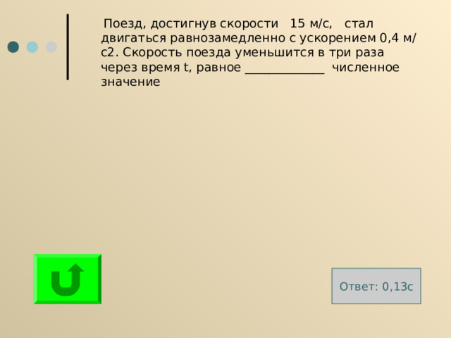  Поезд, достигнув скорости 15 м/с, стал двигаться равнозамедленно с ускорением 0,4 м/с2. Скорость поезда уменьшится в три раза через время t , равное _____________ численное значение Ответ: 0 , 13 с 