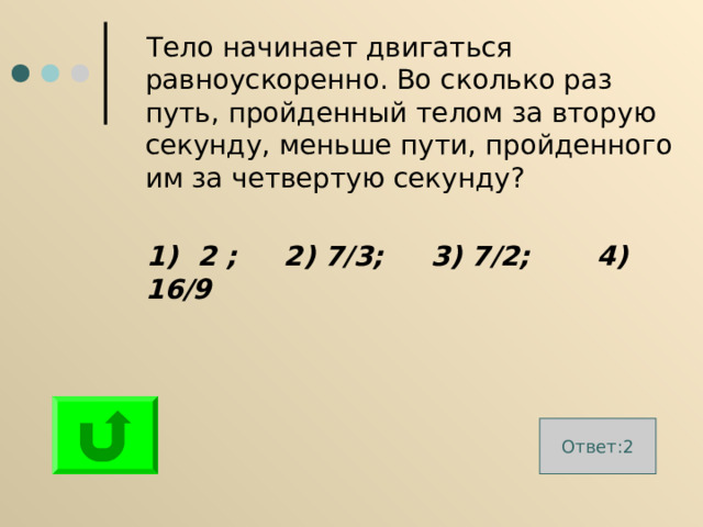  Тело начинает двигаться равноускоренно. Во сколько раз путь, пройденный телом за вторую секунду, меньше пути, пройденного им за четвертую секунду?  1) 2 ; 2) 7 / 3; 3) 7 / 2; 4)  16 / 9 Ответ:2 