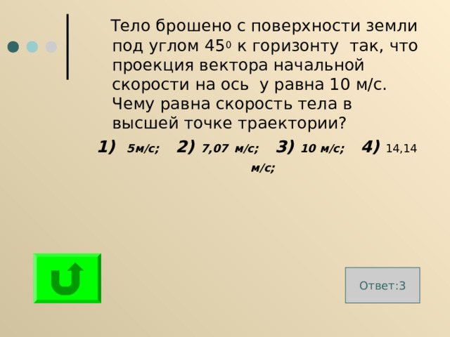  Тело брошено с поверхности земли под углом 45 0 к горизонту так, что проекция вектора начальной скорости на ось у равна 10 м/с. Чему равна скорость тела в высшей точке траектории? 1) 5м / с; 2) 7,07  м / с; 3) 10 м / с; 4) 14,14 м / с;  Ответ:3 