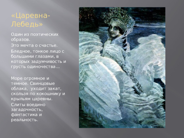 «Царевна-Лебедь» Один из поэтических образов. Это мечта о счастье. Бледное, тонкое лицо с большими глазами, в которых задумчивость и грусть одиночества… Море огромное и темное. Свинцовые облака, уходит закат, скользя по кокошнику и крыльям царевны. Слиты воедино загадочность, фантастика и реальность. 