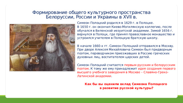 Формирование общего культурного пространства  Белоруссии, России и Украины в XVII в. Симеон Полоцкий родился в 1629 г. в Полоцке. В 1650 г. он окончил Киево-Могилянскую коллегию, после обучался в Виленской иезуитской академии. Зимой 1656 г. вернулся в Полоцк, где принял православное монашество и устроился учителем в Полоцкую братскую школу. В начале 1660-х гг. Симеон Полоцкий отправился в Москву. При дворе Алексея Михайловича Симеон был придворным поэтом, переводчиком приезжавших в Россию греческих духовных лиц, воспитателем царских детей. Симеон Полоцкий считается первым русским и белорусским поэтом . К тому же ему принадлежит идея создания первого высшего учебного заведения в Москве – Славяно-Греко-Латинской академии .  Как бы вы оценили вклад Симеона Полоцкого в развитие русской культуры? 