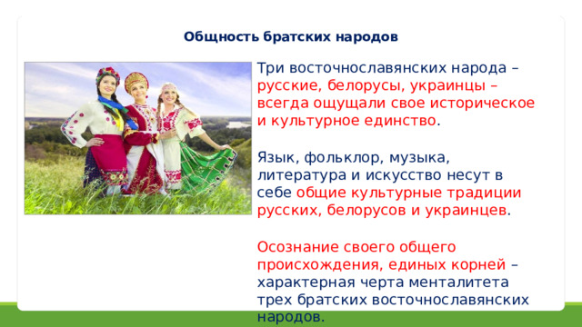 Общность братских народов Три восточнославянских народа – русские, белорусы, украинцы – всегда ощущали свое историческое и культурное единство . Язык, фольклор, музыка, литература и искусство несут в себе общие культурные традиции русских, белорусов и украинцев . Осознание своего общего происхождения, единых корней – характерная черта менталитета трех братских восточнославянских народов. 