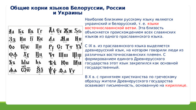 Общие корни языков Белоруссии, России и Украины Наиболее близкими русскому языку являются украинский и белорусский, т. е. языки восточнославянской ветви . Эта близость объясняется происхождением всех славянских языков из одного праславянского языка. С IX в. из праславянского языка выделяется древнерусский язык, на котором говорили люди из различных восточнославянских племен. С формированием единого Древнерусского государства этот язык закрепился как основной государственный. В X в. с принятием христианства по греческому образцу жители Древнерусского государства осваивают письменность, основанную на кириллице.  