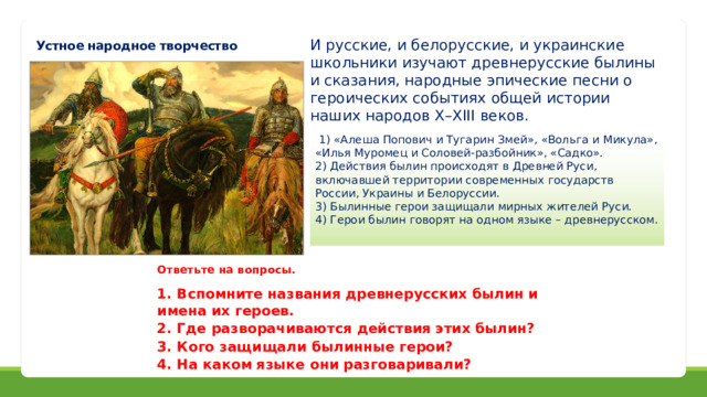 И русские, и белорусские, и украинские школьники изучают древнерусские былины и сказания, народные эпические песни о героических событиях общей истории наших народов X–XIII веков. Устное народное творчество  1) «Алеша Попович и Тугарин Змей», «Вольга и Микула», «Илья Муромец и Соловей-разбойник», «Садко». 2) Действия былин происходят в Древней Руси, включавшей территории современных государств России, Украины и Белоруссии. 3) Былинные герои защищали мирных жителей Руси. 4) Герои былин говорят на одном языке – древнерусском. Ответьте на вопросы.  1. Вспомните названия древнерусских былин и имена их героев. 2. Где разворачиваются действия этих былин? 3. Кого защищали былинные герои? 4. На каком языке они разговаривали? 