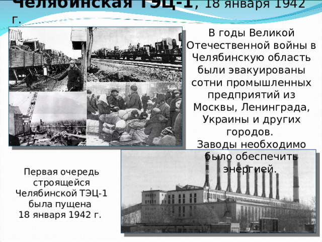 Челябинская ТЭЦ-1 , 18 января 1942 г.      В годы Великой Отечественной войны в Челябинскую область были эвакуированы сотни промышленных предприятий из Москвы, Ленинграда, Украины и других городов. Заводы необходимо было обеспечить энергией. Первая очередь строящейся Челябинской ТЭЦ-1 была пущена  18 января 1942 г. 
