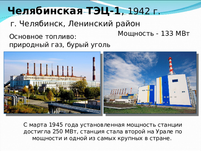 Челябинская ТЭЦ-1 , 1942 г.   г. Челябинск, Ленинский район    Мощность - 133 МВт Основное топливо: природный газ, бурый уголь С марта 1945 года установленная мощность станции достигла 250 МВт, станция стала второй на Урале по мощности и одной из самых крупных в стране.  