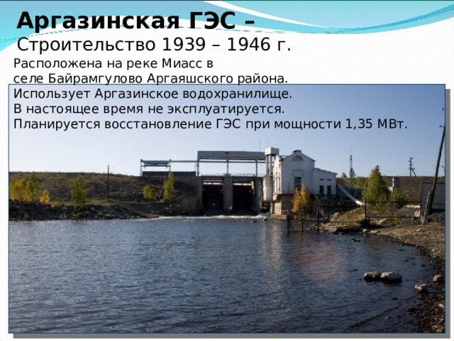 Аргазинская ГЭС –  Строительство 1939 – 1946 г.     Расположена на реке Миасс в селе Байрамгулово Аргаяшского района. Использует Аргазинское водохранилище. В настоящее время не эксплуатируется. Планируется восстановление ГЭС при мощности 1,35 МВт.   