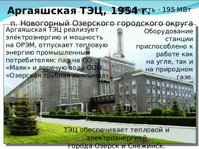 Южноуральская ГРЭС   г. Южноуральск, 1952 г.    Мощность - 762,4 МВт Основное топливо ГРЭС: природный газ, бурый уголь, мазут.  Построена для нужд города Южноуральска на берегу Южноуральского водохранилища. 