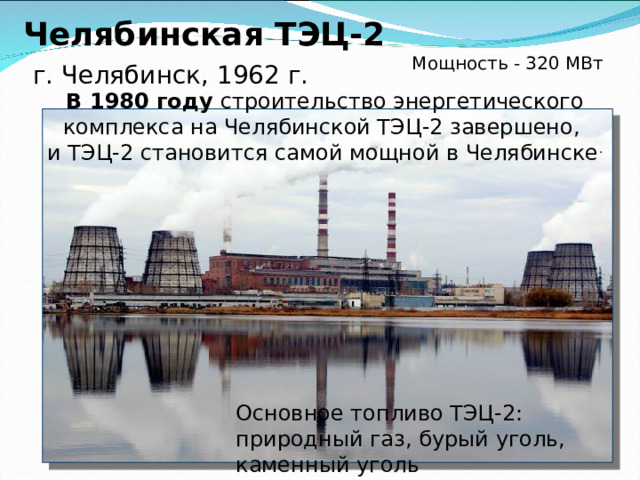 Троицкая ГРЭС ,  г. Троицк, на берегу р. Уй, 1960 г.  Самая мощная в Челябинской области  Мощность - 2 059 МВт Основное топливо: уголь Новая дымовая труба Троицкой ГРЭС одна из самых высоких дымовых труб в России. Зола уноса Троицкой ГРЭС является одной из лучших в России, так как содержит очень мало недожога и железа, а форма частиц сферическая.  