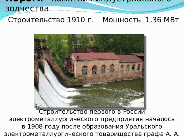 Гидроэлектростанция в поселке Пороги– памятник индустриального зодчества   Строительство 1910 г. Мощность 1,36 МВт       Строительство первого в России электрометаллургического предприятия началось в 1908 году после образования Уральского электрометаллургического товарищества графа А. А. Мордвинова, графини Е. А. Мордвиновой, барона Ф. Т. Роппа и А. Ф. Шуппе.   