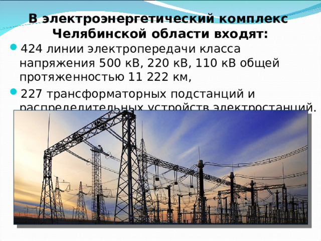 К крупнейшим генерирующим станциям Челябинской области относятся: Троицкая ГРЭС мощностью 836МВт; Южноуральская ГРЭС-2 мощностью 824.60 МВт; Южноуральская ГРЭС мощностью 782.00 МВт; Челябинская ТЭЦ-3 мощностью 576.30 МВт; ТЭЦ ММК мощностью 330.00 МВт; Челябинская ТЭЦ-2 мощностью 320.00 МВт; Челябинская ТЭЦ-1 мощностью 232.80 МВт; Аргаяшская ТЭЦ мощностью 195.00 МВт.  