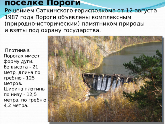 Гидроэлектростанция в поселке Пороги  Решением Саткинского горисполкома от 12 августа 1987 года Пороги объявлены комплексным (природно-историческим) памятником природы и взяты под охрану государства.          Плотина в Порогах имеет форму дуги. Ее высота - 21 метр, длина по гребню - 125 метров. Ширина плотины по низу - 12,5 метра, по гребню - 4,2 метра.     