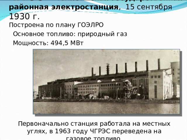 ЧГРЭС – Челябинская государственная районная электростанция , 15 сентября 1930 г.  Построена по плану ГОЭЛРО Основное топливо: природный газ Мощность: 494,5 МВт Первоначально станция работала на местных углях, в 1963 году ЧГРЭС переведена на газовое топливо. 