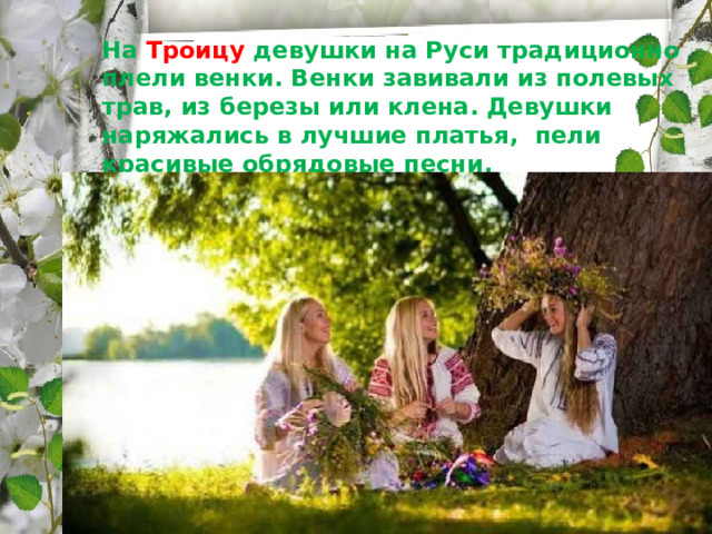   На Троицу девушки на Руси традиционно плели венки. Венки завивали из полевых трав, из березы или клена. Девушки наряжались в лучшие платья, пели красивые обрядовые песни. 