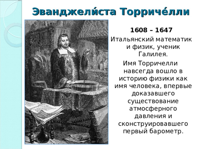 Эванджели́ста Торриче́лли  1608 – 1647  Итальянский математик и физик, ученик Галилея. Имя Торричелли навсегда вошло в историю физики как имя человека, впервые доказавшего существование атмосферного давления и сконструировавшего первый барометр. 