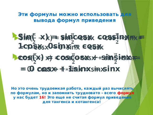 Эти формулы можно использовать для вывода формул приведения   Sin( х) = sincosх cossinх= = 1cosх 0sinх = cosх cos(х) = coscosх + sinsinх=    = 0 cosх + 1sinх = sinх     Но это очень трудоемкая работа, каждый раз вычислять по формулам, но и запомнить трудновато – всего формул у нас будет 16! Это еще не считая формул приведения для тангенса и котангенса! 