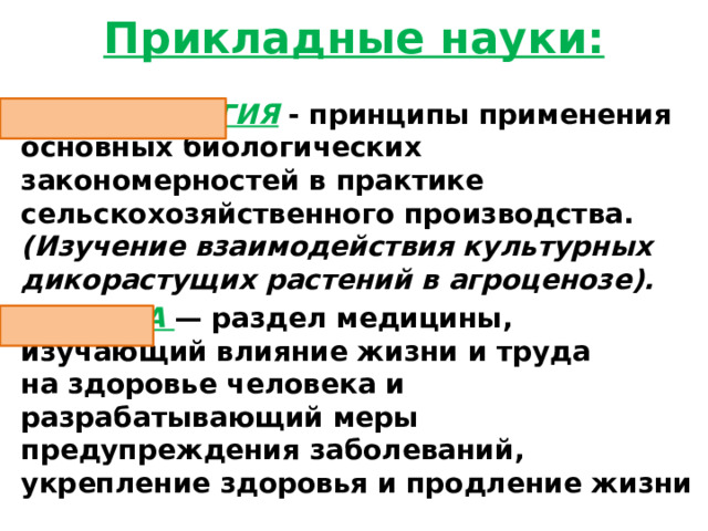 Прикладные науки: АГРОБИОЛОГИЯ  - принципы применения основных биологических закономерностей в практике сельскохозяйственного производства. (Изучение взаимодействия культурных дикорастущих растений в агроценозе). ГИГИЕНА   — раздел медицины, изучающий влияние жизни и труда на здоровье человека и разрабатывающий меры предупреждения заболеваний, укрепление здоровья и продление жизни 