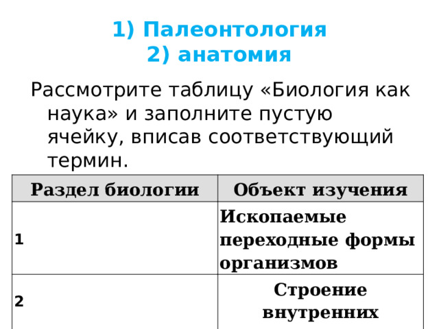 1) Палеонтология  2) анатомия Рассмотрите таблицу «Биология как наука» и заполните пустую ячейку, вписав соответствующий термин. Раздел биологии 1 Объект изучения 2 Ископаемые переходные формы организмов  Строение внутренних органов 